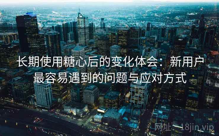 长期使用糖心后的变化体会：新用户最容易遇到的问题与应对方式