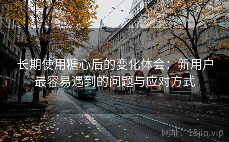 长期使用糖心后的变化体会：新用户最容易遇到的问题与应对方式