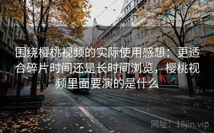 围绕樱桃视频的实际使用感想：更适合碎片时间还是长时间浏览，樱桃视频里面要演的是什么