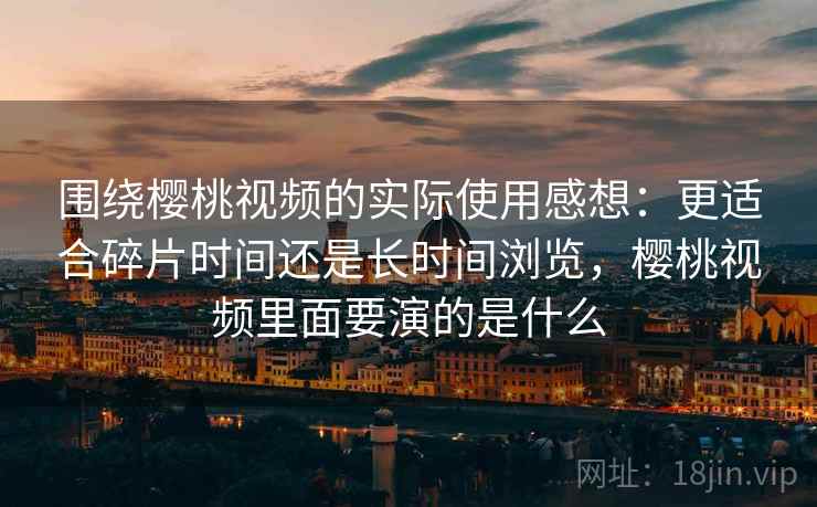 围绕樱桃视频的实际使用感想：更适合碎片时间还是长时间浏览，樱桃视频里面要演的是什么