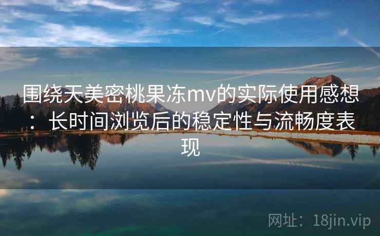围绕天美密桃果冻mv的实际使用感想：长时间浏览后的稳定性与流畅度表现