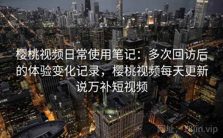 樱桃视频日常使用笔记：多次回访后的体验变化记录，樱桃视频每天更新说万补短视频