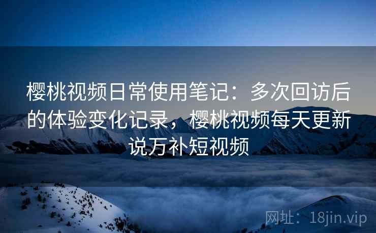 樱桃视频日常使用笔记：多次回访后的体验变化记录，樱桃视频每天更新说万补短视频