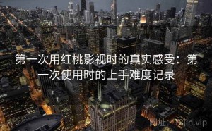 第一次用红桃影视时的真实感受：第一次使用时的上手难度记录