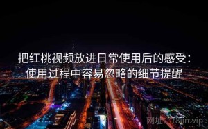 把红桃视频放进日常使用后的感受：使用过程中容易忽略的细节提醒