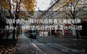 连续使用一段时间后再看天美密桃果冻mv：长期使用后的效率变化与习惯调整