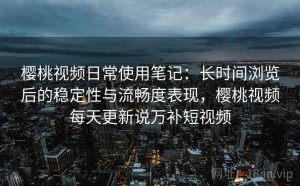 樱桃视频日常使用笔记：长时间浏览后的稳定性与流畅度表现，樱桃视频每天更新说万补短视频