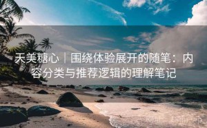 天美糖心｜围绕体验展开的随笔：内容分类与推荐逻辑的理解笔记