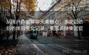 从用户角度聊聊天美糖心：多次回访后的体验变化记录，美国美糖集团官网