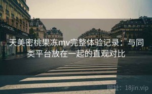 天美密桃果冻mv完整体验记录：与同类平台放在一起的直观对比