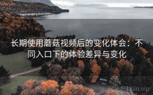 长期使用蘑菇视频后的变化体会：不同入口下的体验差异与变化