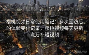 樱桃视频日常使用笔记：多次回访后的体验变化记录，樱桃视频每天更新说万补短视频