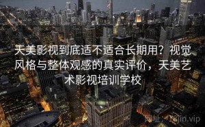 天美影视到底适不适合长期用？视觉风格与整体观感的真实评价，天美艺术影视培训学校