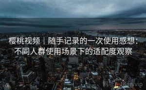樱桃视频｜随手记录的一次使用感想：不同人群使用场景下的适配度观察