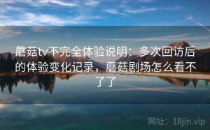 蘑菇tv不完全体验说明：多次回访后的体验变化记录，蘑菇剧场怎么看不了了