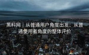 黑料网｜从普通用户角度出发：从普通使用者角度的整体评价