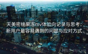 天美密桃果冻mv体验向记录与思考：新用户最容易遇到的问题与应对方式