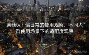 蘑菇tv｜偏日常的使用观察：不同人群使用场景下的适配度观察