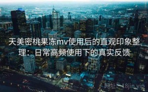 天美密桃果冻mv使用后的直观印象整理：日常高频使用下的真实反馈