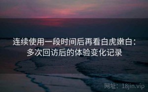 连续使用一段时间后再看白虎嫩白：多次回访后的体验变化记录