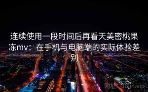 连续使用一段时间后再看天美密桃果冻mv：在手机与电脑端的实际体验差别