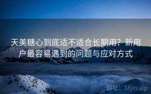 天美糖心到底适不适合长期用？新用户最容易遇到的问题与应对方式
