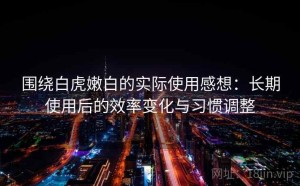 围绕白虎嫩白的实际使用感想：长期使用后的效率变化与习惯调整