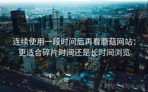 连续使用一段时间后再看蘑菇网站：更适合碎片时间还是长时间浏览