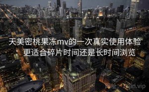 天美密桃果冻mv的一次真实使用体验：更适合碎片时间还是长时间浏览