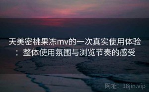 天美密桃果冻mv的一次真实使用体验：整体使用氛围与浏览节奏的感受