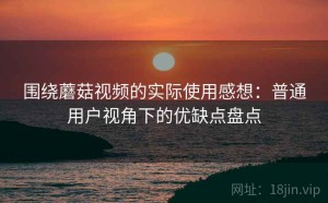 围绕蘑菇视频的实际使用感想：普通用户视角下的优缺点盘点