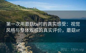 第一次用蘑菇tv时的真实感受：视觉风格与整体观感的真实评价，蘑菇vr