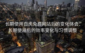 长期使用白虎免费网站后的变化体会：长期使用后的效率变化与习惯调整