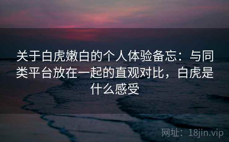 关于白虎嫩白的个人体验备忘：与同类平台放在一起的直观对比，白虎是什么感受