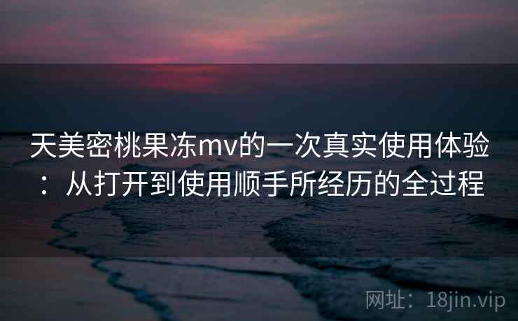 天美密桃果冻mv的一次真实使用体验：从打开到使用顺手所经历的全过程