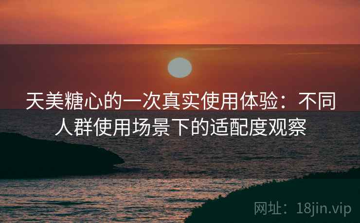 天美糖心的一次真实使用体验:不同人群使用场景下的适配度观察 天美糖心的一次真实使用体验:不同人群使用场景下的适配度观察
