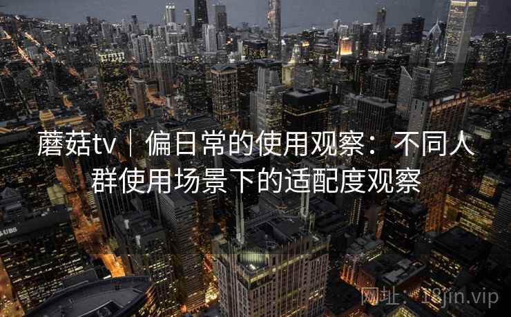 蘑菇tv｜偏日常的使用观察：不同人群使用场景下的适配度观察