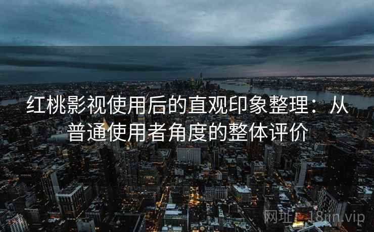 红桃影视使用后的直观印象整理：从普通使用者角度的整体评价