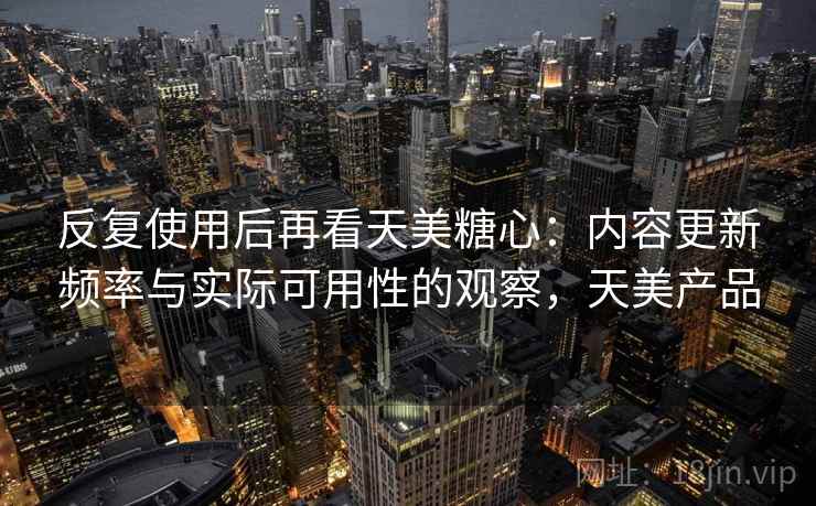 反复使用后再看天美糖心：内容更新频率与实际可用性的观察，天美产品