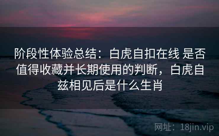 阶段性体验总结：白虎自扣在线 是否值得收藏并长期使用的判断，白虎自兹相见后是什么生肖