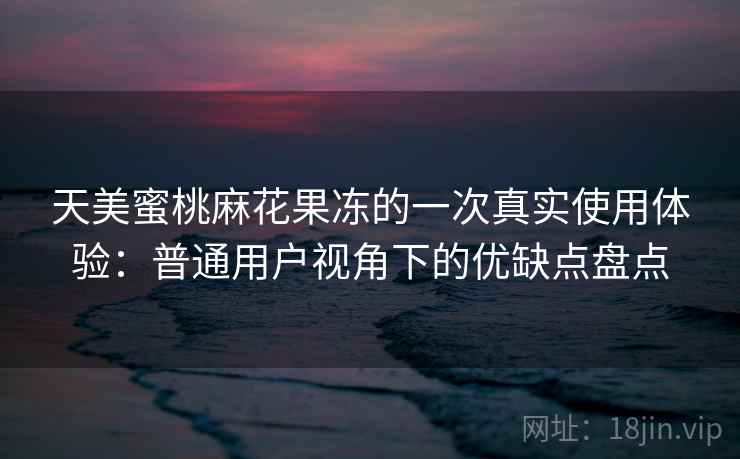 天美蜜桃麻花果冻的一次真实使用体验：普通用户视角下的优缺点盘点