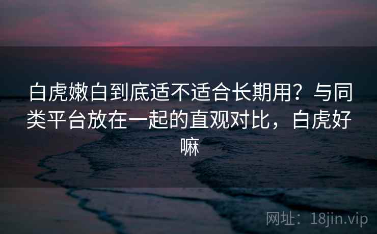 白虎嫩白到底适不适合长期用？与同类平台放在一起的直观对比，白虎好嘛