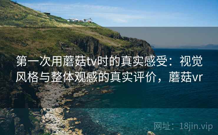 第一次用蘑菇tv时的真实感受：视觉风格与整体观感的真实评价，蘑菇vr