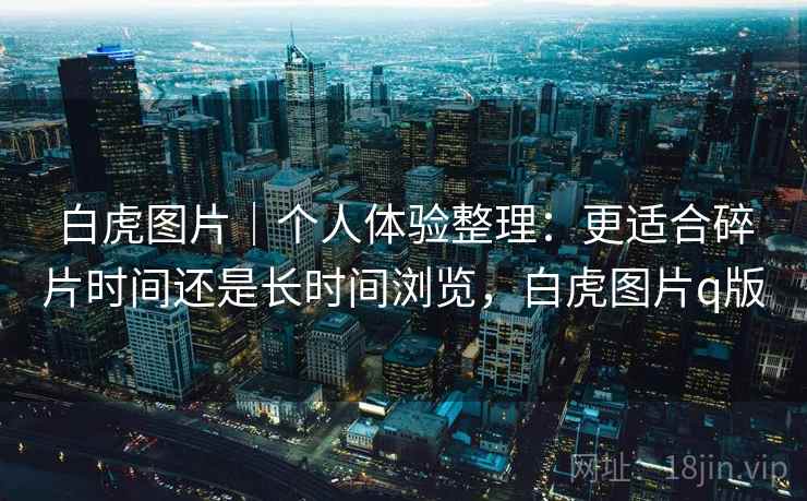 白虎图片｜个人体验整理：更适合碎片时间还是长时间浏览，白虎图片q版