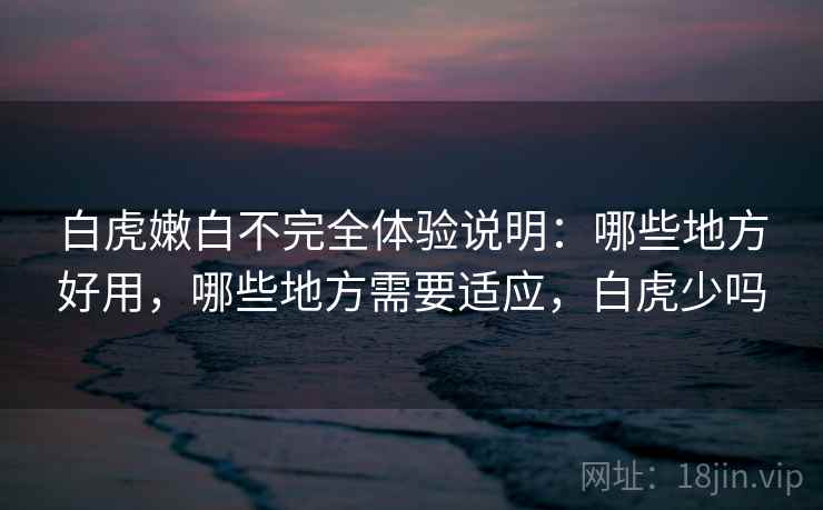白虎嫩白不完全体验说明:哪些地方好用,哪些地方需要适应,白虎少吗 白虎嫩白不完全体验说明:哪些地方好用,哪些地方需要适应,白虎少吗