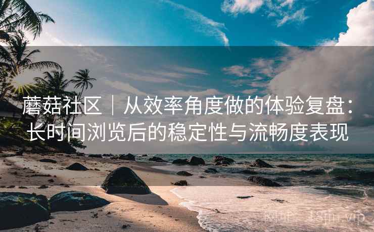 蘑菇社区|从效率角度做的体验复盘:长时间浏览后的稳定性与流畅度表现 蘑菇社区|从效率角度做的体验复盘:长时间浏览后的稳定性与流畅度表现