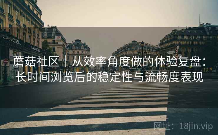 蘑菇社区|从效率角度做的体验复盘:长时间浏览后的稳定性与流畅度表现 蘑菇社区|从效率角度做的体验复盘:长时间浏览后的稳定性与流畅度表现