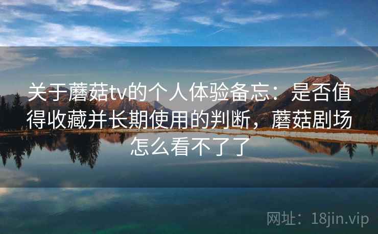 关于蘑菇tv的个人体验备忘：是否值得收藏并长期使用的判断，蘑菇剧场怎么看不了了