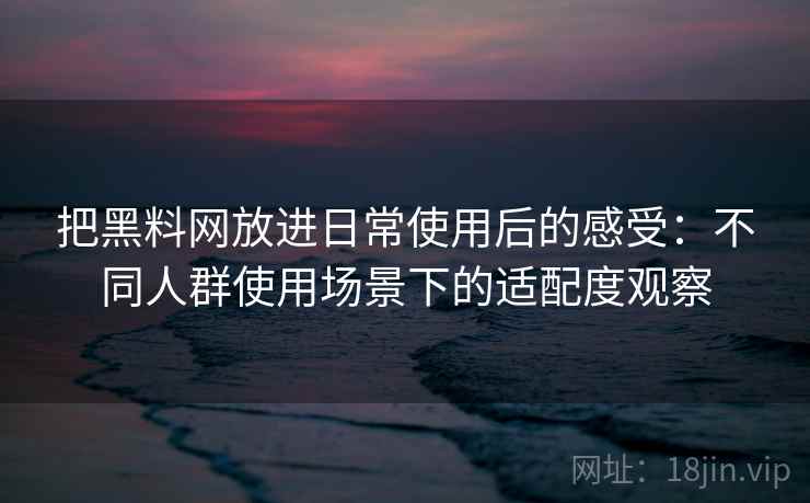 把黑料网放进日常使用后的感受：不同人群使用场景下的适配度观察