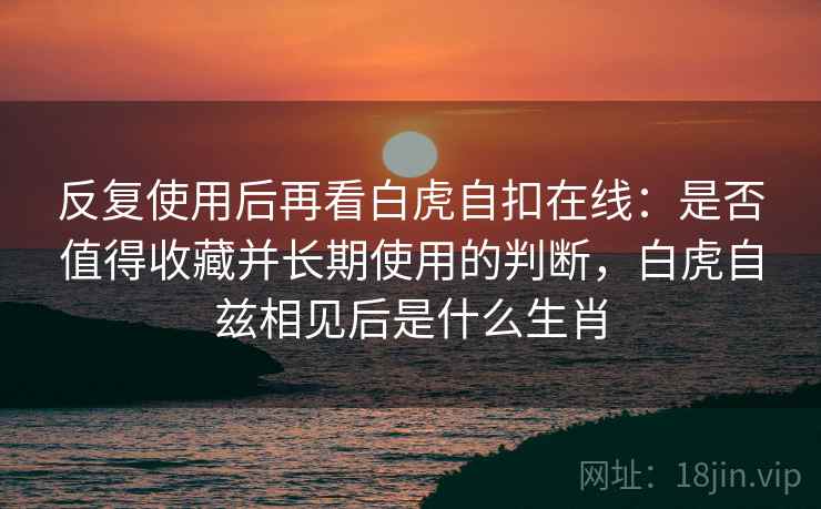 反复使用后再看白虎自扣在线：是否值得收藏并长期使用的判断，白虎自兹相见后是什么生肖
